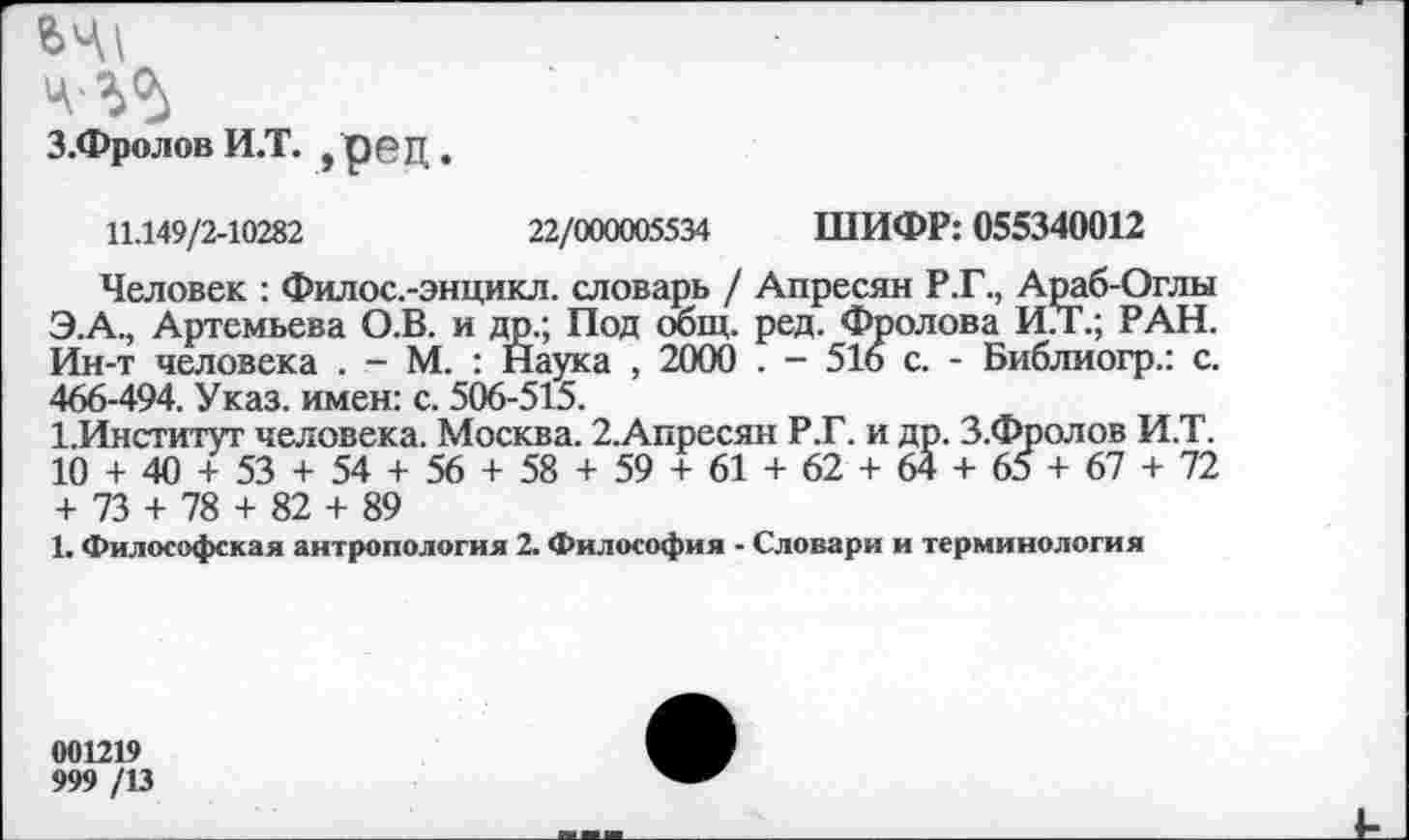 ﻿з.ФроловИ.т. ,рец.
11.149/2-10282	22/000005534 ШИФР: 055340012
Человек : Филос.-энцикл. словарь / Апресян Р.Г., Араб-Оглы Э.А., Артемьева О.В. и др.; Под сющ. ред. Фролова И.Т.; РАН. Ин-т человека . - М. : Наука , 2000 . - 516 с. - Библиогр.: с. 466-494. Указ, имен: с. 506-515.
1.Институт человека. Москва. 2.Апресян Р.Г. и др. З.Фролов И.Т. 10 + 40 + 53 + 54 + 56 + 58 + 59 + 61 + 62 + 64 + 65 + 67 + 72 + 73 + 78 + 82 + 89
1. Философская антропология 2. Философия - Словари и терминология
001219
999 /13